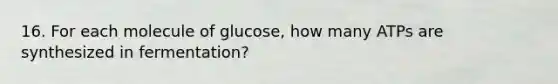 16. For each molecule of glucose, how many ATPs are synthesized in fermentation?