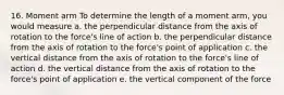 16. Moment arm To determine the length of a moment arm, you would measure a. the perpendicular distance from the axis of rotation to the force's line of action b. the perpendicular distance from the axis of rotation to the force's point of application c. the vertical distance from the axis of rotation to the force's line of action d. the vertical distance from the axis of rotation to the force's point of application e. the vertical component of the force