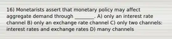 16) Monetarists assert that monetary policy may affect aggregate demand through ________. A) only an interest rate channel B) only an exchange rate channel C) only two channels: interest rates and exchange rates D) many channels