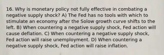 16. Why is monetary policy not fully effective in combating a negative supply shock? A) The Fed has no tools with which to stimulate an economy after the Solow growth curve shifts to the left. B) When countering a negative supply shock, Fed action will cause deflation. C) When countering a negative supply shock, Fed action will raise unemployment. D) When countering a negative supply shock, Fed action will raise inflation.