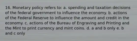 16. Monetary policy refers to: a. spending and taxation decisions of the federal government to influence the economy. b. actions of the Federal Reserve to influence the amount and credit in the economy. c. actions of the Bureau of Engraving and Printing and the Mint to print currency and mint coins. d. a and b only e. b and c only