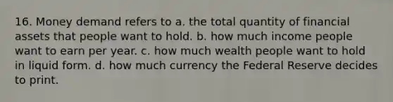 16. Money demand refers to a. the total quantity of financial assets that people want to hold. b. how much income people want to earn per year. c. how much wealth people want to hold in liquid form. d. how much currency the Federal Reserve decides to print.