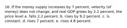 16. If the money supply increases by 7 percent, velocity (of money) does not change, and real GDP grows by 2.2 percent, the price level a. falls 2.2 percent. b. rises by 9.2 percent. c. is constant. d. rises 7 percent. e. rises 4.8 percent.