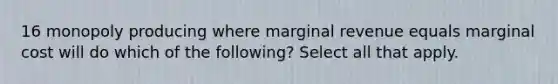 16 monopoly producing where marginal revenue equals marginal cost will do which of the following? Select all that apply.