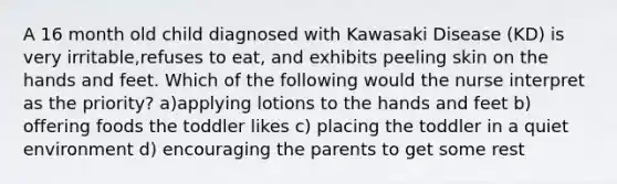 A 16 month old child diagnosed with Kawasaki Disease (KD) is very irritable,refuses to eat, and exhibits peeling skin on the hands and feet. Which of the following would the nurse interpret as the priority? a)applying lotions to the hands and feet b) offering foods the toddler likes c) placing the toddler in a quiet environment d) encouraging the parents to get some rest