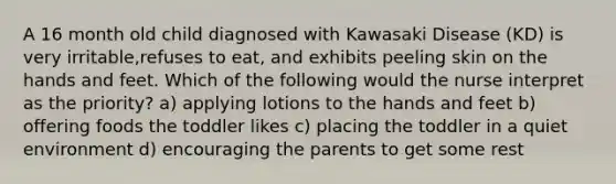 A 16 month old child diagnosed with Kawasaki Disease (KD) is very irritable,refuses to eat, and exhibits peeling skin on the hands and feet. Which of the following would the nurse interpret as the priority? a) applying lotions to the hands and feet b) offering foods the toddler likes c) placing the toddler in a quiet environment d) encouraging the parents to get some rest