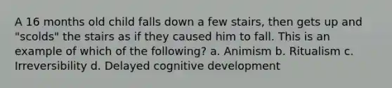 A 16 months old child falls down a few stairs, then gets up and "scolds" the stairs as if they caused him to fall. This is an example of which of the following? a. Animism b. Ritualism c. Irreversibility d. Delayed cognitive development