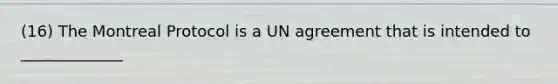 (16) The Montreal Protocol is a UN agreement that is intended to _____________