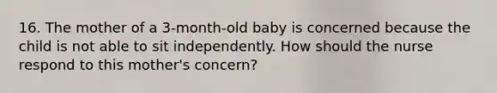 16. The mother of a 3-month-old baby is concerned because the child is not able to sit independently. How should the nurse respond to this mother's concern?