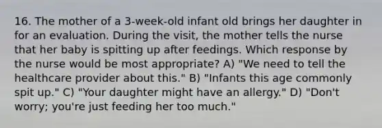 16. The mother of a 3-week-old infant old brings her daughter in for an evaluation. During the visit, the mother tells the nurse that her baby is spitting up after feedings. Which response by the nurse would be most appropriate? A) "We need to tell the healthcare provider about this." B) "Infants this age commonly spit up." C) "Your daughter might have an allergy." D) "Don't worry; you're just feeding her too much."