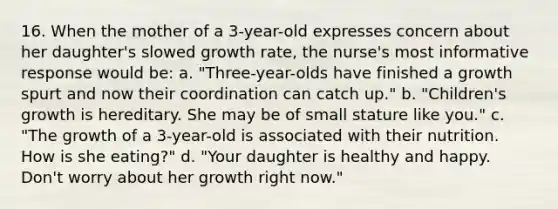 16. When the mother of a 3-year-old expresses concern about her daughter's slowed growth rate, the nurse's most informative response would be: a. "Three-year-olds have finished a growth spurt and now their coordination can catch up." b. "Children's growth is hereditary. She may be of small stature like you." c. "The growth of a 3-year-old is associated with their nutrition. How is she eating?" d. "Your daughter is healthy and happy. Don't worry about her growth right now."