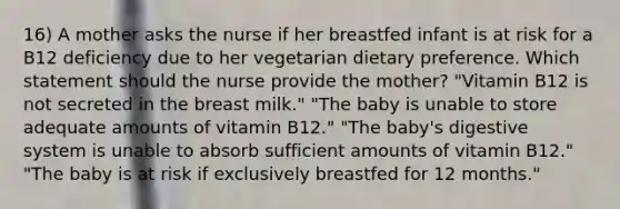 16) A mother asks the nurse if her breastfed infant is at risk for a B12 deficiency due to her vegetarian dietary preference. Which statement should the nurse provide the mother? "Vitamin B12 is not secreted in the breast milk." "The baby is unable to store adequate amounts of vitamin B12." "The baby's digestive system is unable to absorb sufficient amounts of vitamin B12." "The baby is at risk if exclusively breastfed for 12 months."