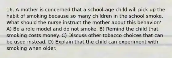 16. A mother is concerned that a school-age child will pick up the habit of smoking because so many children in the school smoke. What should the nurse instruct the mother about this behavior? A) Be a role model and do not smoke. B) Remind the child that smoking costs money. C) Discuss other tobacco choices that can be used instead. D) Explain that the child can experiment with smoking when older.