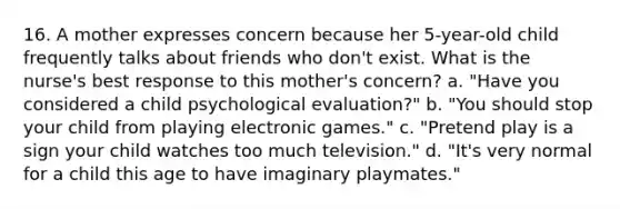 16. A mother expresses concern because her 5-year-old child frequently talks about friends who don't exist. What is the nurse's best response to this mother's concern? a. "Have you considered a child psychological evaluation?" b. "You should stop your child from playing electronic games." c. "Pretend play is a sign your child watches too much television." d. "It's very normal for a child this age to have imaginary playmates."