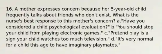 16. A mother expresses concern because her 5-year-old child frequently talks about friends who don't exist. What is the nurse's best response to this mother's concern? a."Have you considered a child psychological evaluation?" b."You should stop your child from playing electronic games." c."Pretend play is a sign your child watches too much television." d."It's very normal for a child this age to have imaginary playmates."