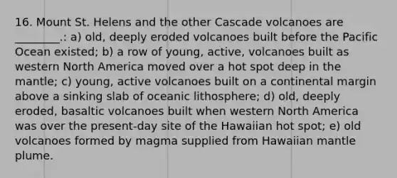 16. Mount St. Helens and the other Cascade volcanoes are ________.: a) old, deeply eroded volcanoes built before the Pacific Ocean existed; b) a row of young, active, volcanoes built as western North America moved over a hot spot deep in the mantle; c) young, active volcanoes built on a continental margin above a sinking slab of oceanic lithosphere; d) old, deeply eroded, basaltic volcanoes built when western North America was over the present-day site of the Hawaiian hot spot; e) old volcanoes formed by magma supplied from Hawaiian mantle plume.