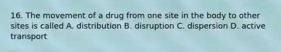 16. The movement of a drug from one site in the body to other sites is called A. distribution B. disruption C. dispersion D. active transport