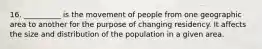 16. __________ is the movement of people from one geographic area to another for the purpose of changing residency. It affects the size and distribution of the population in a given area.