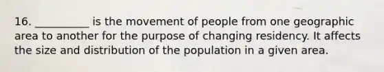 16. __________ is the movement of people from one geographic area to another for the purpose of changing residency. It affects the size and distribution of the population in a given area.