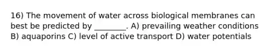 16) The movement of water across biological membranes can best be predicted by ________. A) prevailing weather conditions B) aquaporins C) level of active transport D) water potentials