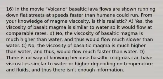 16) In the movie "Volcano" basaltic lava flows are shown running down flat streets at speeds faster than humans could run. From your knowledge of magma viscosity, is this realistic? A) Yes, the viscosity of basalt magma is similar to water so it would flow at comparable rates. B) No, the viscosity of basaltic magma is much higher than water, and thus would flow much slower than water. C) No, the viscosity of basaltic magma is much higher than water, and thus, would flow much faster than water. D) There is no way of knowing because basaltic magmas can have viscosities similar to water or higher depending on temperature and fluids, and thus there isn't enough information.