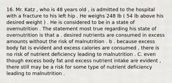 16. Mr. Katz , who is 48 years old , is admitted to the hospital with a fracture to his left hip . He weighs 248 lb ( 54 lb above his desired weight ) . He is considered to be in a state of overnutrition . The statement most true regarding his state of overnutrition is that a . desired nutrients are consumed in excess amounts without the risk of malnutrition . b . because excess body fat is evident and excess calories are consumed , there is no risk of nutrient deficiency leading to malnutrition . C. even though excess body fat and excess nutrient intake are evident , there still may be a risk for some type of nutrient deficiency leading to malnutrition .