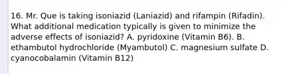 16. Mr. Que is taking isoniazid (Laniazid) and rifampin (Rifadin). What additional medication typically is given to minimize the adverse effects of isoniazid? A. pyridoxine (Vitamin B6). B. ethambutol hydrochloride (Myambutol) C. magnesium sulfate D. cyanocobalamin (Vitamin B12)