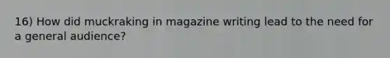 16) How did muckraking in magazine writing lead to the need for a general audience?