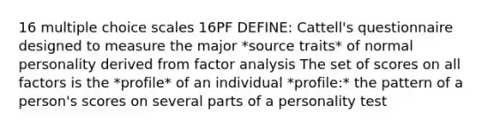 16 multiple choice scales 16PF DEFINE: Cattell's questionnaire designed to measure the major *source traits* of normal personality derived from factor analysis The set of scores on all factors is the *profile* of an individual *profile:* the pattern of a person's scores on several parts of a personality test