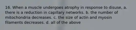 16. When a muscle undergoes atrophy in response to disuse, a. there is a reduction in capillary networks. b. the number of mitochondria decreases. c. the size of actin and myosin filaments decreases. d. all of the above