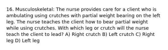 16. Musculoskeletal: The nurse provides care for a client who is ambulating using crutches with partial weight bearing on the left leg. The nurse teaches the client how to bear partial weight while using crutches. With which leg or crutch will the nurse teach the client to lead? A) Right crutch B) Left crutch C) Right leg D) Left leg