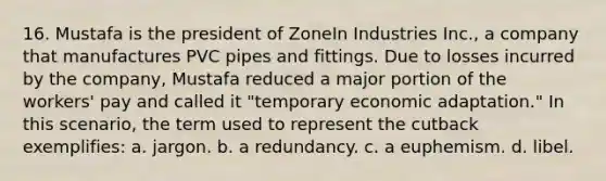 16. Mustafa is the president of ZoneIn Industries Inc., a company that manufactures PVC pipes and fittings. Due to losses incurred by the company, Mustafa reduced a major portion of the workers' pay and called it "temporary economic adaptation." In this scenario, the term used to represent the cutback exemplifies: a. jargon. b. a redundancy. c. a euphemism. d. libel.