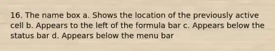 16. The name box a. Shows the location of the previously active cell b. Appears to the left of the formula bar c. Appears below the status bar d. Appears below the menu bar