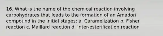 16. What is the name of the chemical reaction involving carbohydrates that leads to the formation of an Amadori compound in the initial stages: a. Caramelization b. Fisher reaction c. Maillard reaction d. Inter-esterification reaction