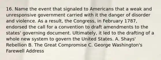 16. Name the event that signaled to Americans that a weak and unresponsive government carried with it the danger of disorder and violence. As a result, the Congress, in February 1787, endorsed the call for a convention to draft amendments to the states' governing document. Ultimately, it led to the drafting of a whole new system to govern the United States. A. Shays' Rebellion B. The Great Compromise C. George Washington's Farewell Address