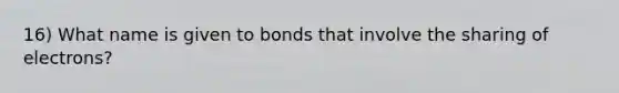 16) What name is given to bonds that involve the sharing of electrons?