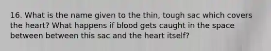 16. What is the name given to the thin, tough sac which covers the heart? What happens if blood gets caught in the space between between this sac and the heart itself?