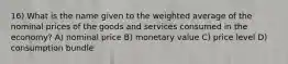 16) What is the name given to the weighted average of the nominal prices of the goods and services consumed in the economy? A) nominal price B) monetary value C) price level D) consumption bundle