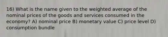 16) What is the name given to the weighted average of the nominal prices of the goods and services consumed in the economy? A) nominal price B) monetary value C) price level D) consumption bundle