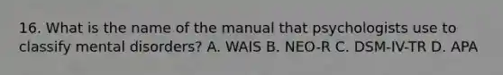 16. What is the name of the manual that psychologists use to classify mental disorders? A. WAIS B. NEO-R C. DSM-IV-TR D. APA