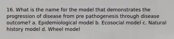 16. What is the name for the model that demonstrates the progression of disease from pre pathogenesis through disease outcome? a. Epidemiological model b. Ecosocial model c. Natural history model d. Wheel model