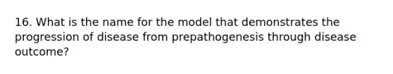 16. What is the name for the model that demonstrates the progression of disease from prepathogenesis through disease outcome?