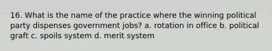 16. What is the name of the practice where the winning political party dispenses government jobs? a. rotation in office b. political graft c. spoils system d. merit system