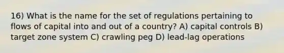 16) What is the name for the set of regulations pertaining to flows of capital into and out of a country? A) capital controls B) target zone system C) crawling peg D) lead-lag operations