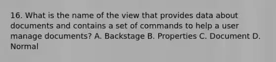 16. What is the name of the view that provides data about documents and contains a set of commands to help a user manage documents? A. Backstage B. Properties C. Document D. Normal