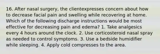 16. After nasal surgery, the clientexpresses concern about how to decrease facial pain and swelling while recovering at home. Which of the following discharge instructions would be most effective for decreasing pain and edema? 1. Take analgesics every 4 hours around the clock. 2. Use corticosteroid nasal spray as needed to control symptoms. 3. Use a bedside humidifier while sleeping. 4. Apply cold compresses to the area.