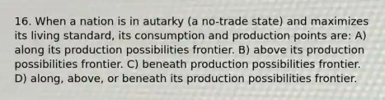 16. When a nation is in autarky (a no-trade state) and maximizes its living standard, its consumption and production points are: A) along its production possibilities frontier. B) above its production possibilities frontier. C) beneath production possibilities frontier. D) along, above, or beneath its production possibilities frontier.