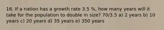 16. If a nation has a growth rate 3.5 %, how many years will it take for the population to double in size? 70/3.5 a) 2 years b) 10 years c) 20 years d) 35 years e) 350 years