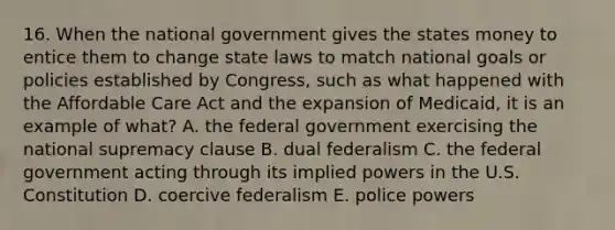 16. When the national government gives the states money to entice them to change state laws to match national goals or policies established by Congress, such as what happened with the Affordable Care Act and the expansion of Medicaid, it is an example of what? A. the federal government exercising the national supremacy clause B. dual federalism C. the federal government acting through its implied powers in the U.S. Constitution D. coercive federalism E. police powers