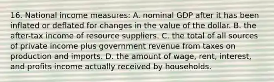 16. National income measures: A. nominal GDP after it has been inflated or deflated for changes in the value of the dollar. B. the after-tax income of resource suppliers. C. the total of all sources of private income plus government revenue from taxes on production and imports. D. the amount of wage, rent, interest, and profits income actually received by households.